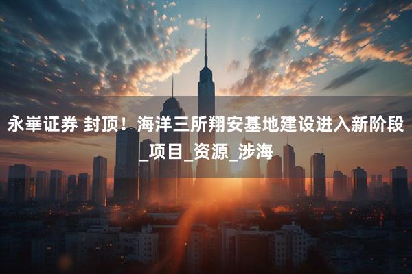 永崋证券 封顶！海洋三所翔安基地建设进入新阶段_项目_资源_涉海