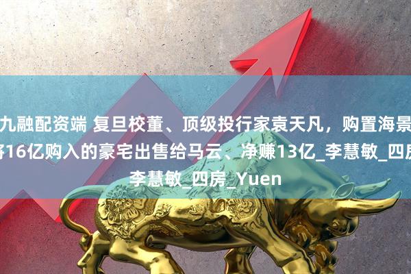 九融配资端 复旦校董、顶级投行家袁天凡,购置海景房,曾将16亿购入的豪宅出售给马云、净赚13亿_李慧敏_四房_Yuen