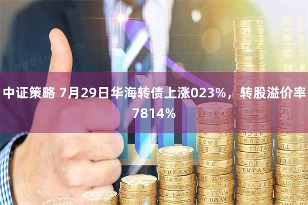 中证策略 7月29日华海转债上涨023%，转股溢价率7814%