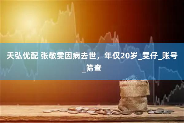 天弘优配 张敬雯因病去世，年仅20岁_雯仔_账号_筛查