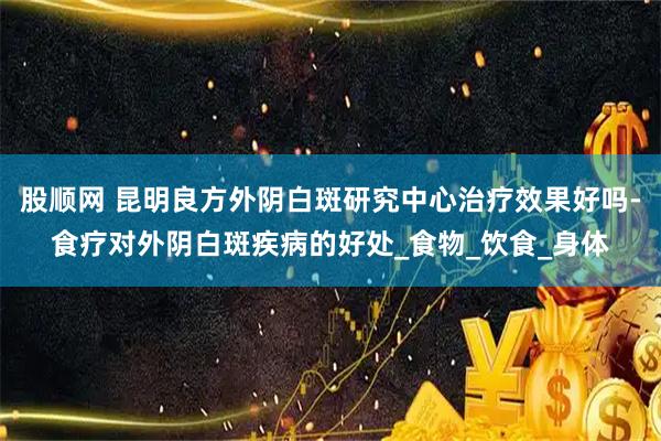 股顺网 昆明良方外阴白斑研究中心治疗效果好吗-食疗对外阴白斑疾病的好处_食物_饮食_身体