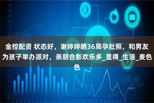 金控配资 状态好,谢婷婷晒36周孕肚照,和男友为孩子举办派对,亲朋合影欢乐多_显得_生活_麦色