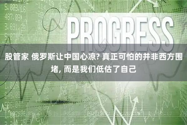 股管家 俄罗斯让中国心凉? 真正可怕的并非西方围堵, 而是我们低估了自己