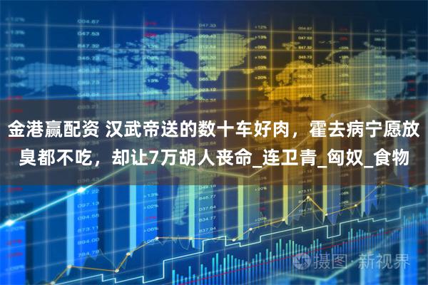 金港赢配资 汉武帝送的数十车好肉，霍去病宁愿放臭都不吃，却让7万胡人丧命_连卫青_匈奴_食物