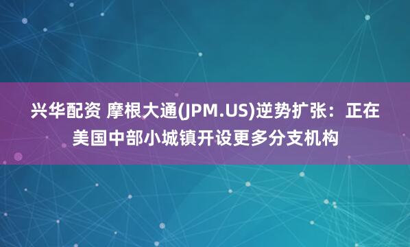 兴华配资 摩根大通(JPM.US)逆势扩张：正在美国中部小城镇开设更多分支机构