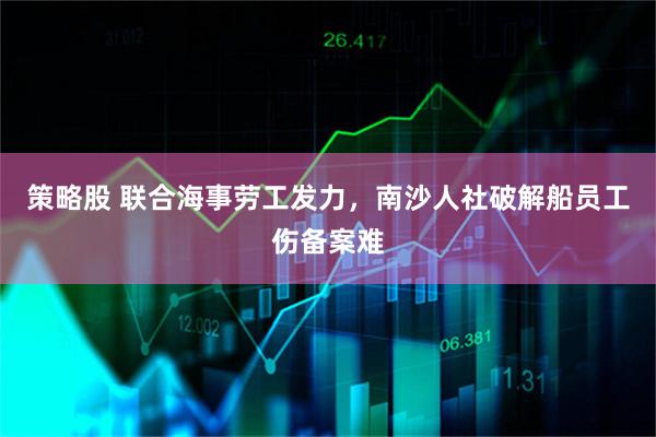 策略股 联合海事劳工发力,南沙人社破解船员工伤备案难