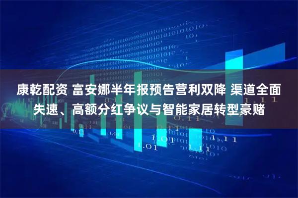 康乾配资 富安娜半年报预告营利双降 渠道全面失速、高额分红争议与智能家居转型豪赌
